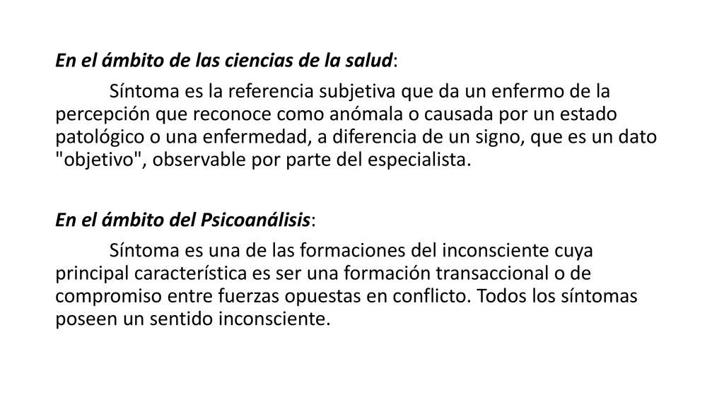 En el ámbito de las ciencias de la salud: Síntoma es la referencia subjetiva que da un enfermo de la percepción que reconoce como anómala o causada por un estado patológico o una enfermedad, a diferencia de un signo, que es un dato objetivo , observable por parte del especialista.