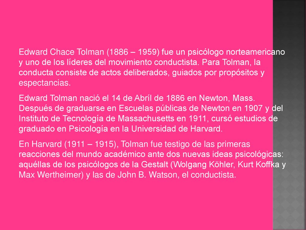 Edward Chace Tolman (1886 – 1959) fue un psicólogo norteamericano y uno de los líderes del movimiento conductista. Para Tolman, la conducta consiste de actos deliberados, guiados por propósitos y espectancias.