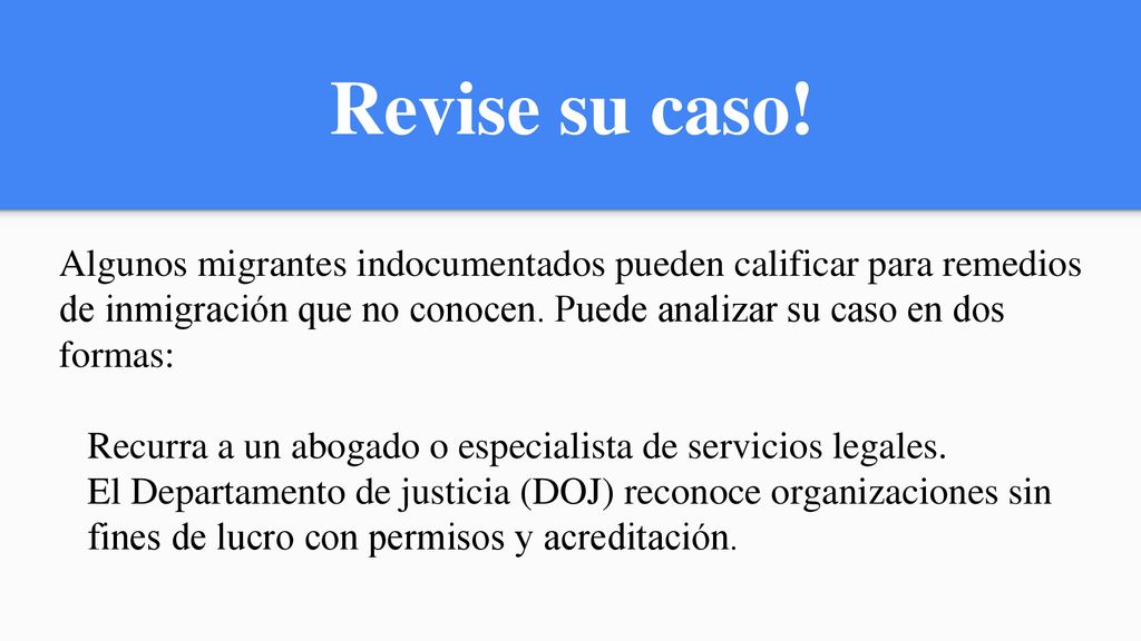 Revise su caso! Algunos migrantes indocumentados pueden calificar para remedios de inmigración que no conocen. Puede analizar su caso en dos formas: