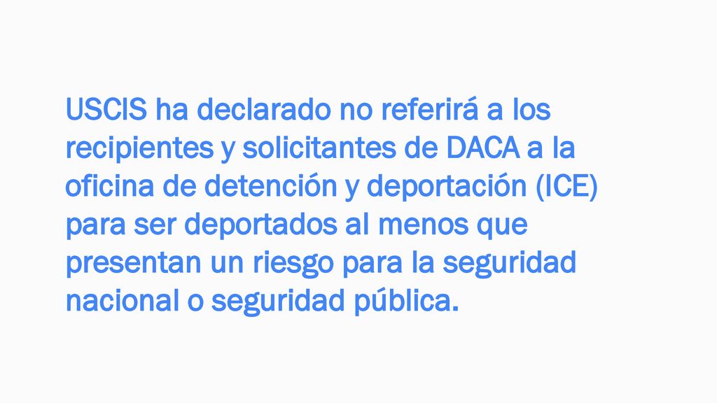USCIS ha declarado no referirá a los recipientes y solicitantes de DACA a la oficina de detención y deportación (ICE) para ser deportados al menos que presentan un riesgo para la seguridad nacional o seguridad pública.
