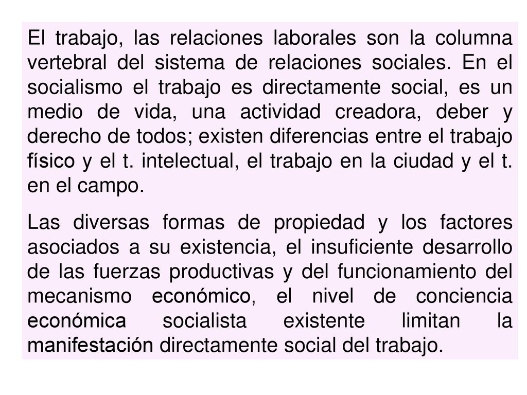 El trabajo, las relaciones laborales son la columna vertebral del sistema de relaciones sociales. En el socialismo el trabajo es directamente social, es un medio de vida, una actividad creadora, deber y derecho de todos; existen diferencias entre el trabajo físico y el t. intelectual, el trabajo en la ciudad y el t. en el campo.