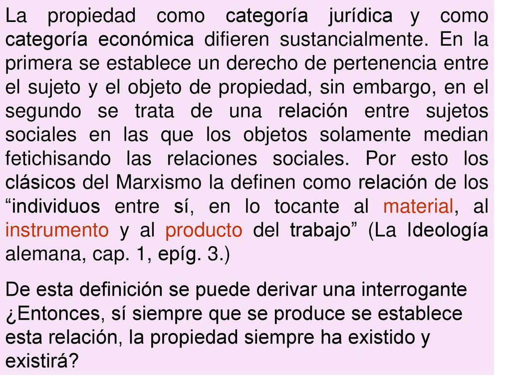 La propiedad como categoría jurídica y como categoría económica difieren sustancialmente. En la primera se establece un derecho de pertenencia entre el sujeto y el objeto de propiedad, sin embargo, en el segundo se trata de una relación entre sujetos sociales en las que los objetos solamente median fetichisando las relaciones sociales. Por esto los clásicos del Marxismo la definen como relación de los individuos entre sí, en lo tocante al material, al instrumento y al producto del trabajo (La Ideología alemana, cap. 1, epíg. 3.)