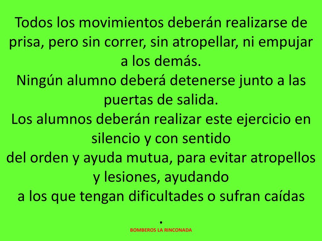 Todos los movimientos deberán realizarse de prisa, pero sin correr, sin atropellar, ni empujar a los demás. Ningún alumno deberá detenerse junto a las puertas de salida. Los alumnos deberán realizar este ejercicio en silencio y con sentido del orden y ayuda mutua, para evitar atropellos y lesiones, ayudando a los que tengan dificultades o sufran caídas .