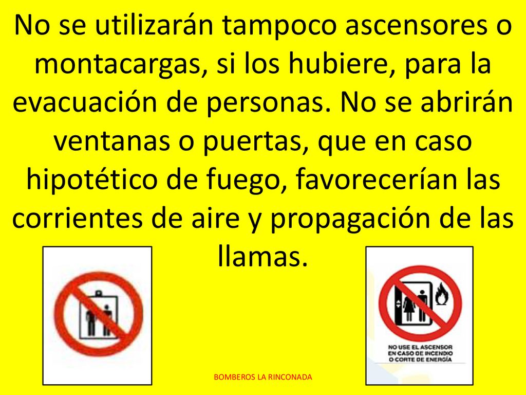 No se utilizarán tampoco ascensores o montacargas, si los hubiere, para la evacuación de personas. No se abrirán ventanas o puertas, que en caso hipotético de fuego, favorecerían las corrientes de aire y propagación de las llamas.