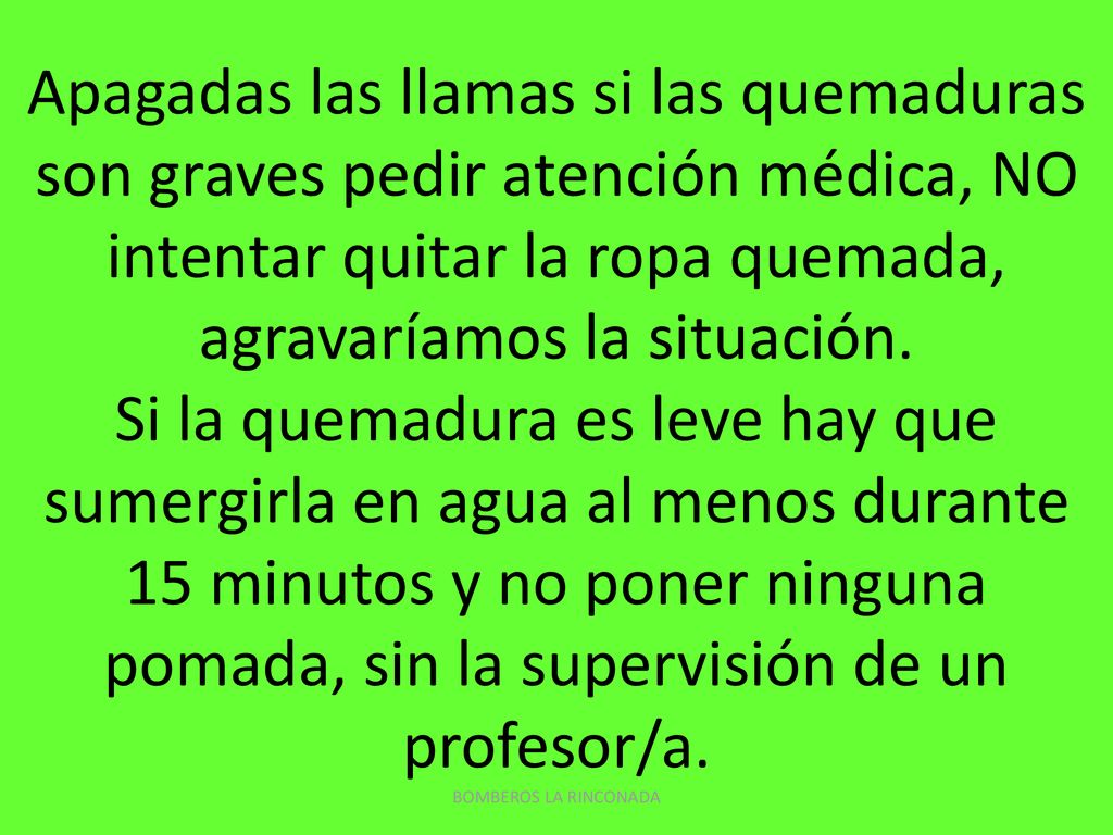 Apagadas las llamas si las quemaduras son graves pedir atención médica, NO intentar quitar la ropa quemada, agravaríamos la situación. Si la quemadura es leve hay que sumergirla en agua al menos durante 15 minutos y no poner ninguna pomada, sin la supervisión de un profesor/a.