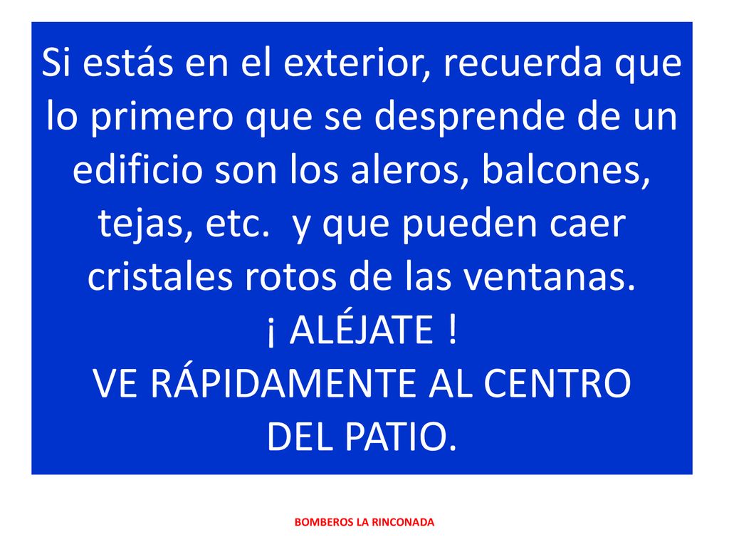 Si estás en el exterior, recuerda que lo primero que se desprende de un edificio son los aleros, balcones, tejas, etc. y que pueden caer cristales rotos de las ventanas. ¡ ALÉJATE ! VE RÁPIDAMENTE AL CENTRO DEL PATIO.