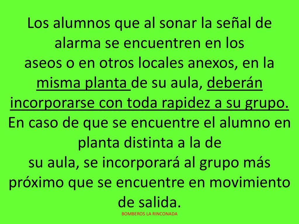 Los alumnos que al sonar la señal de alarma se encuentren en los aseos o en otros locales anexos, en la misma planta de su aula, deberán incorporarse con toda rapidez a su grupo. En caso de que se encuentre el alumno en planta distinta a la de su aula, se incorporará al grupo más próximo que se encuentre en movimiento de salida.