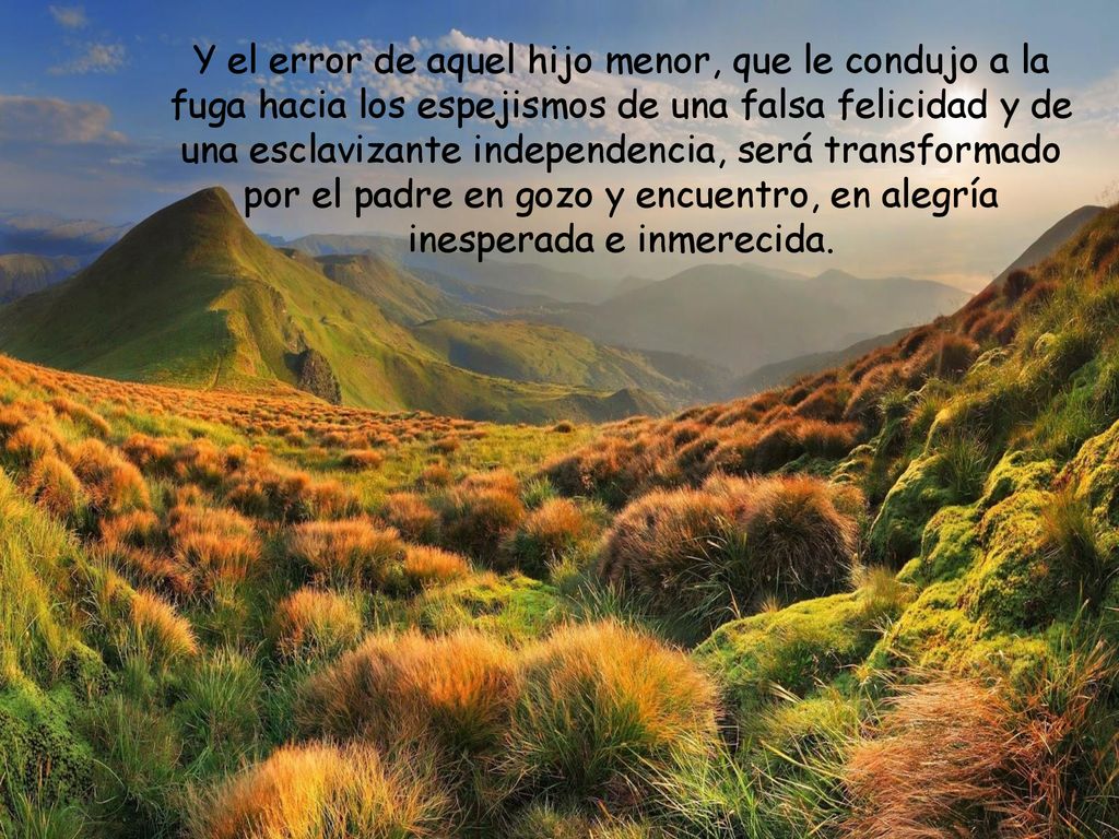 Y el error de aquel hijo menor, que le condujo a la fuga hacia los espejismos de una falsa felicidad y de una esclavizante independencia, será transformado por el padre en gozo y encuentro, en alegría inesperada e inmerecida.