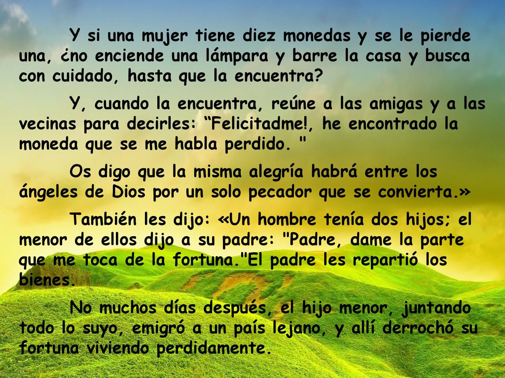 Y si una mujer tiene diez monedas y se le pierde una, ¿no enciende una lámpara y barre la casa y busca con cuidado, hasta que la encuentra