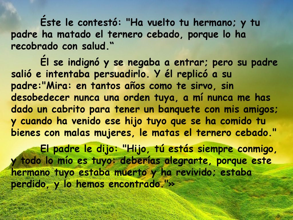Éste le contestó: Ha vuelto tu hermano; y tu padre ha matado el ternero cebado, porque lo ha recobrado con salud.