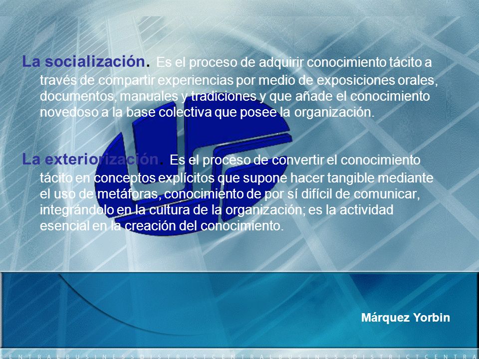 La socialización. Es el proceso de adquirir conocimiento tácito a través de compartir experiencias por medio de exposiciones orales, documentos, manuales y tradiciones y que añade el conocimiento novedoso a la base colectiva que posee la organización.
