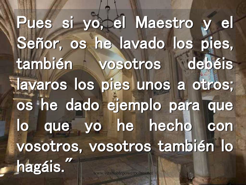 Pues si yo, el Maestro y el Señor, os he lavado los pies, también vosotros debéis lavaros los pies unos a otros; os he dado ejemplo para que lo que yo he hecho con vosotros, vosotros también lo hagáis.