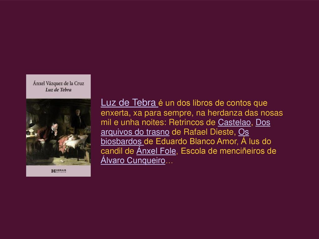 Luz de Tebra é un dos libros de contos que enxerta, xa para sempre, na herdanza das nosas mil e unha noites: Retrincos de Castelao, Dos arquivos do trasno de Rafael Dieste, Os biosbardos de Eduardo Blanco Amor, Á lus do candil de Ánxel Fole, Escola de menciñeiros de Álvaro Cunqueiro…