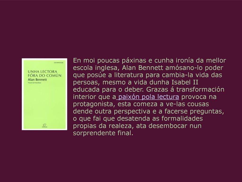 En moi poucas páxinas e cunha ironía da mellor escola inglesa, Alan Bennett amósano-lo poder que posúe a literatura para cambia-la vida das persoas, mesmo a vida dunha Isabel II educada para o deber.