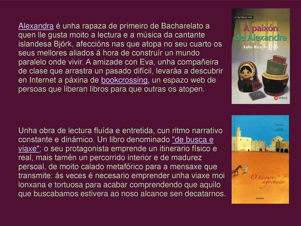 Alexandra é unha rapaza de primeiro de Bacharelato a quen lle gusta moito a lectura e a música da cantante islandesa Björk, afeccións nas que atopa no seu cuarto os seus mellores aliados á hora de construír un mundo paralelo onde vivir. A amizade con Eva, unha compañeira de clase que arrastra un pasado difícil, levaráa a descubrir en Internet a páxina de bookcrossing, un espazo web de persoas que liberan libros para que outras os atopen.