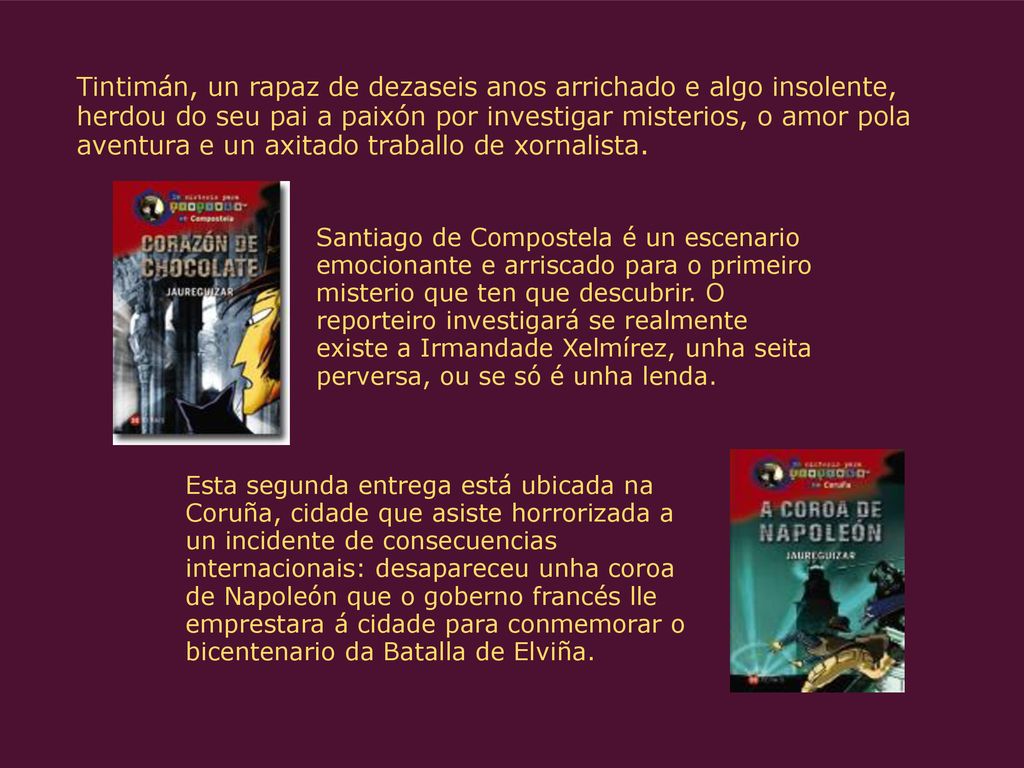 Tintimán, un rapaz de dezaseis anos arrichado e algo insolente, herdou do seu pai a paixón por investigar misterios, o amor pola aventura e un axitado traballo de xornalista.