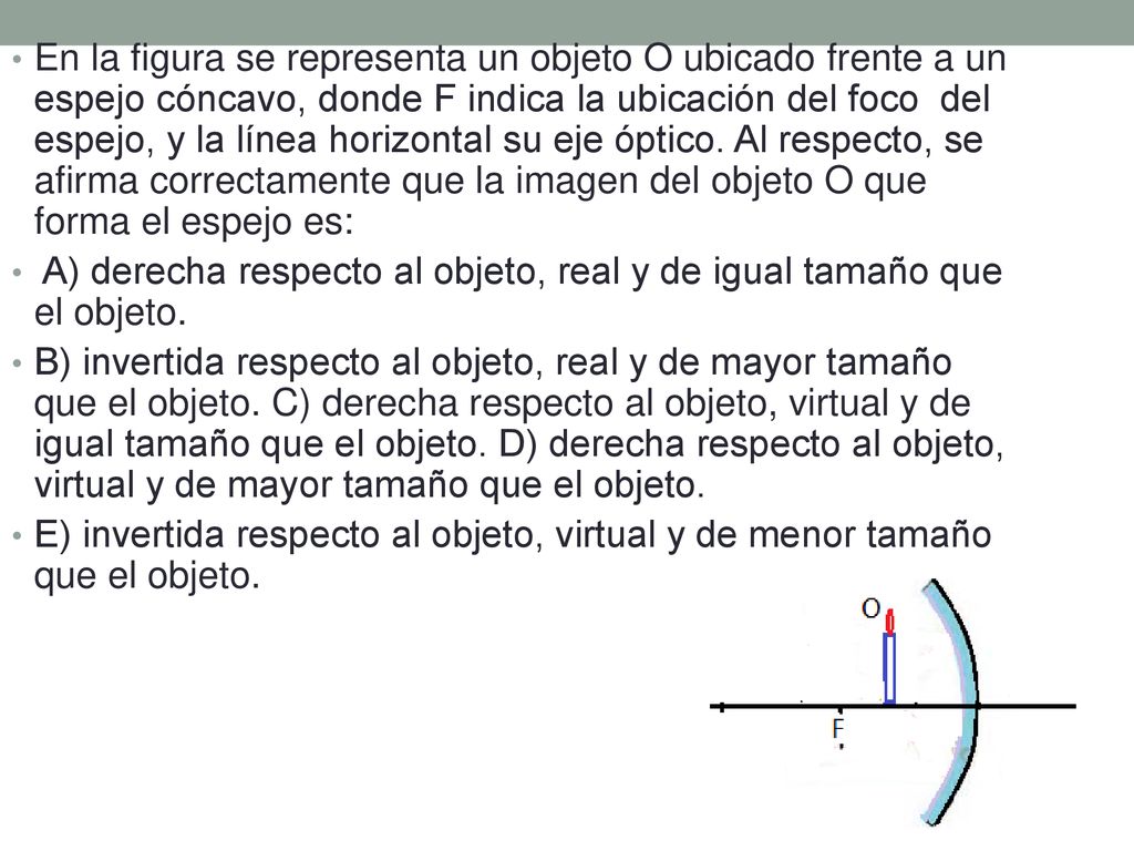 En la figura se representa un objeto O ubicado frente a un espejo cóncavo, donde F indica la ubicación del foco del espejo, y la línea horizontal su eje óptico. Al respecto, se afirma correctamente que la imagen del objeto O que forma el espejo es: