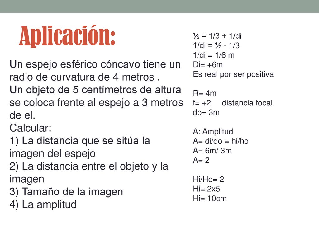Aplicación: ½ = 1/3 + 1/di 1/di = ½ - 1/3 1/di = 1/6 m. Di= +6m Es real por ser positiva. R= 4m f= +2 distancia focal do= 3m.