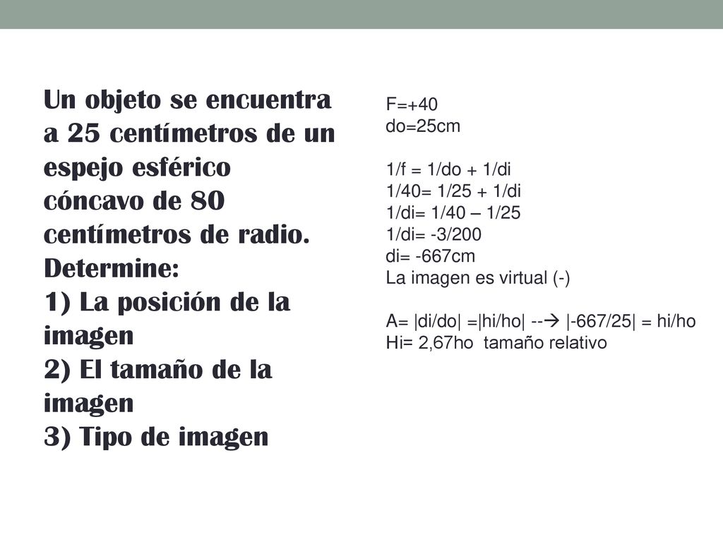 Un objeto se encuentra a 25 centímetros de un espejo esférico cóncavo de 80 centímetros de radio. Determine: 1) La posición de la imagen 2) El tamaño de la imagen 3) Tipo de imagen