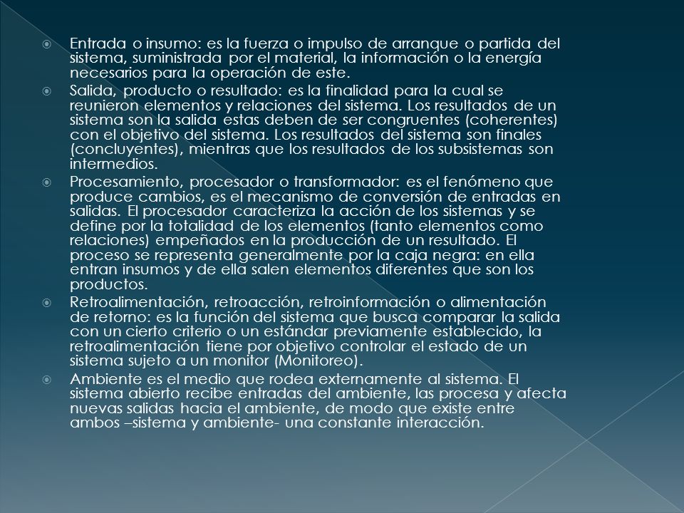 Entrada o insumo: es la fuerza o impulso de arranque o partida del sistema, suministrada por el material, la información o la energía necesarios para la operación de este.