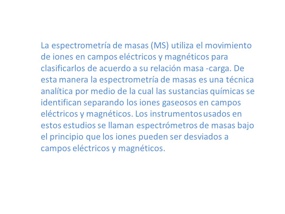 La espectrometría de masas (MS) utiliza el movimiento de iones en campos eléctricos y magnéticos para clasificarlos de acuerdo a su relación masa -carga.
