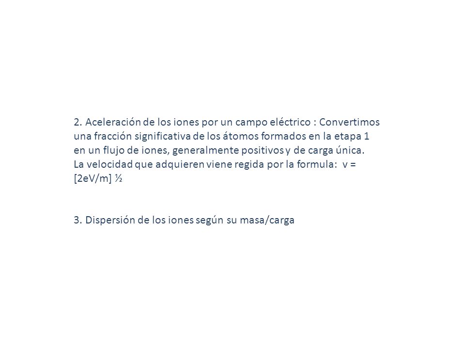 2. Aceleración de los iones por un campo eléctrico : Convertimos una fracción significativa de los átomos formados en la etapa 1 en un flujo de iones, generalmente positivos y de carga única. La velocidad que adquieren viene regida por la formula: v = [2eV/m] ½