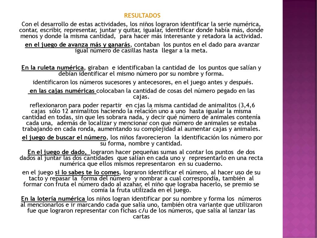 RESULTADOS Con el desarrollo de estas actividades, los niños lograron identificar la serie numérica, contar, escribir, representar, juntar y quitar, igualar, identificar donde había más, donde menos y donde la misma cantidad, para hacer más interesante y retadora la actividad.