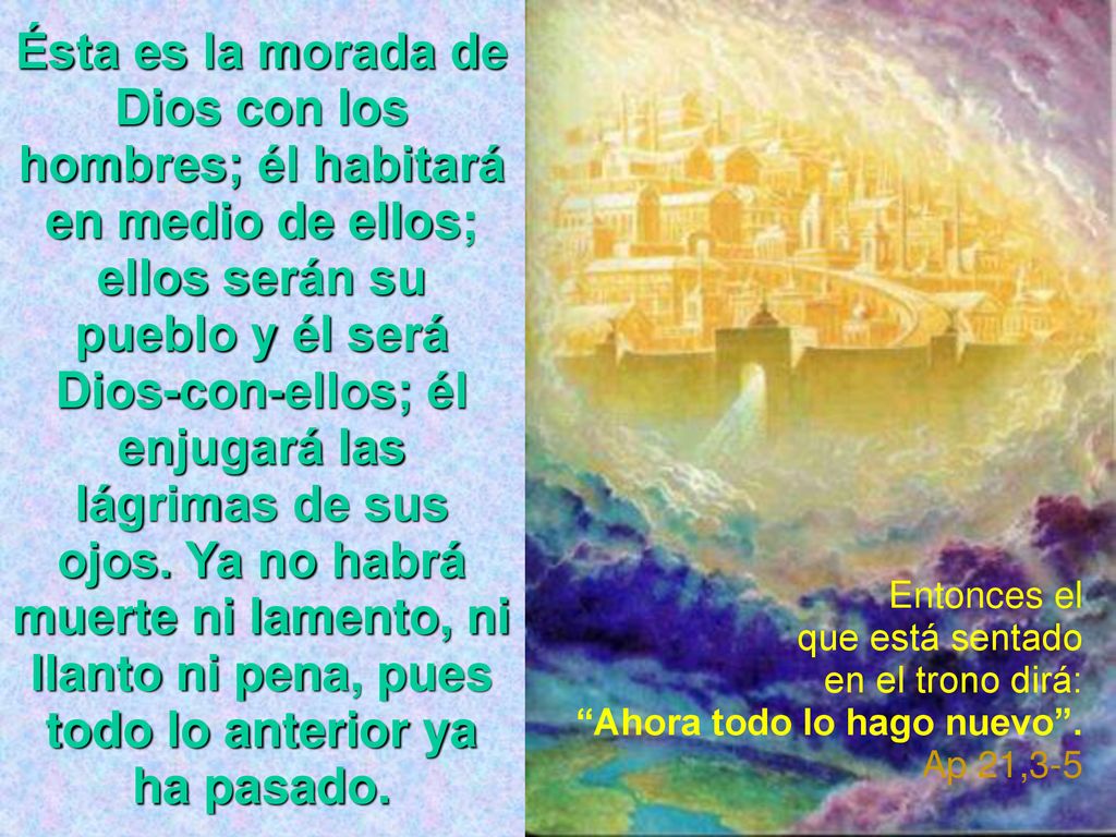 Ésta es la morada de Dios con los hombres; él habitará en medio de ellos; ellos serán su pueblo y él será Dios-con-ellos; él enjugará las lágrimas de sus ojos. Ya no habrá muerte ni lamento, ni llanto ni pena, pues todo lo anterior ya ha pasado.