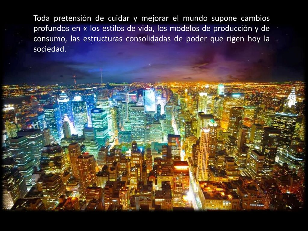 Toda pretensión de cuidar y mejorar el mundo supone cambios profundos en « los estilos de vida, los modelos de producción y de consumo, las estructuras consolidadas de poder que rigen hoy la sociedad.
