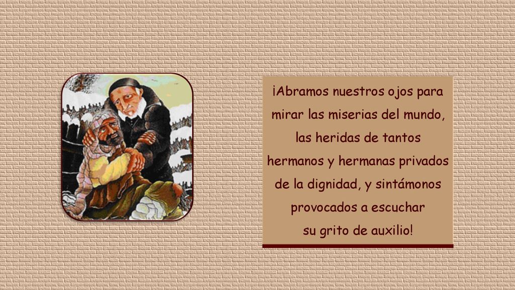 ¡Abramos nuestros ojos para mirar las miserias del mundo, las heridas de tantos hermanos y hermanas privados de la dignidad, y sintámonos provocados a escuchar su grito de auxilio!