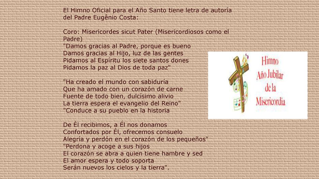 El Himno Oficial para el Año Santo tiene letra de autoría del Padre Eugênio Costa: Coro: Misericordes sicut Pater (Misericordiosos como el Padre) Damos gracias al Padre, porque es bueno Damos gracias al Hijo, luz de las gentes Pidamos al Espíritu los siete santos dones Pidamos la paz al Dios de toda paz Ha creado el mundo con sabiduría Que ha amado con un corazón de carne Fuente de todo bien, dulcísimo alivio La tierra espera el evangelio del Reino Conduce a su pueblo en la historia De Él recibimos, a Él nos donamos Confortados por Él, ofrecemos consuelo Alegría y perdón en el corazón de los pequeños Perdona y acoge a sus hijos El corazón se abra a quien tiene hambre y sed El amor espera y todo soporta Serán nuevos los cielos y la tierra .