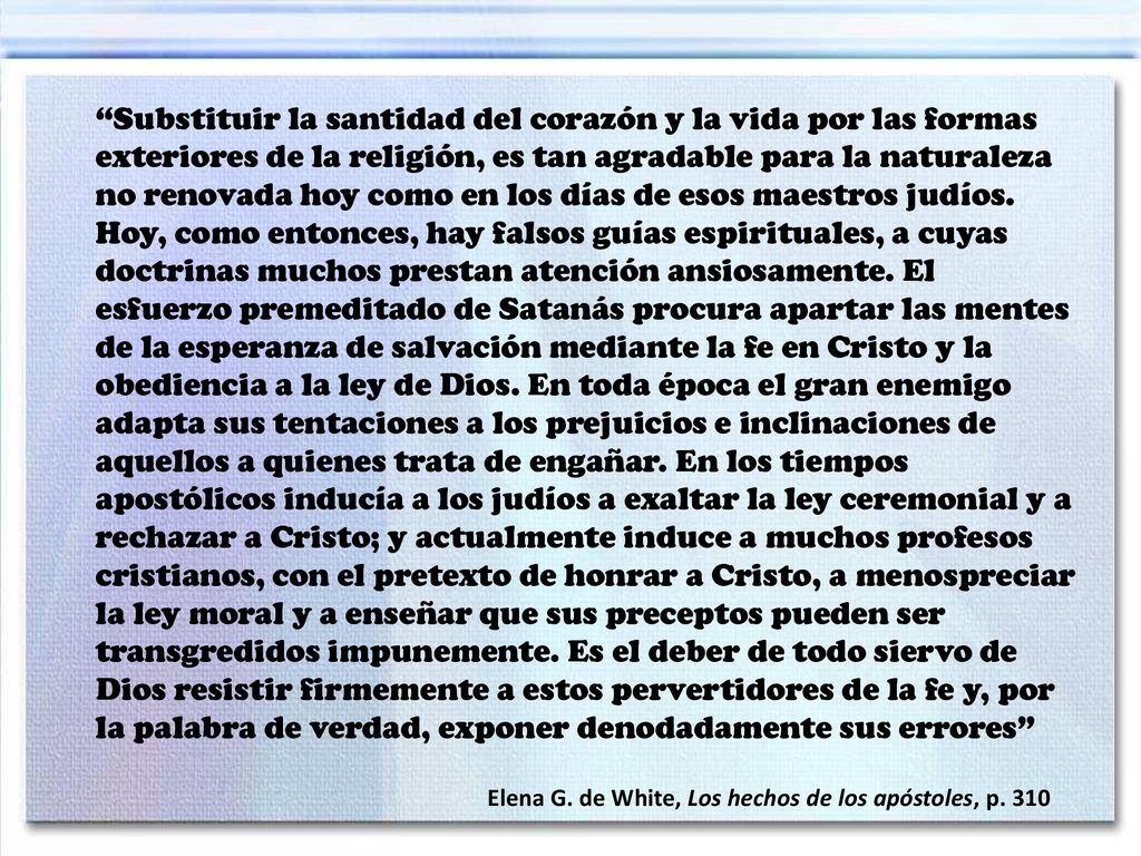 Substituir la santidad del corazón y la vida por las formas exteriores de la religión, es tan agradable para la naturaleza no renovada hoy como en los días de esos maestros judíos. Hoy, como entonces, hay falsos guías espirituales, a cuyas doctrinas muchos prestan atención ansiosamente. El esfuerzo premeditado de Satanás procura apartar las mentes de la esperanza de salvación mediante la fe en Cristo y la obediencia a la ley de Dios. En toda época el gran enemigo adapta sus tentaciones a los prejuicios e inclinaciones de aquellos a quienes trata de engañar. En los tiempos apostólicos inducía a los judíos a exaltar la ley ceremonial y a rechazar a Cristo; y actualmente induce a muchos profesos cristianos, con el pretexto de honrar a Cristo, a menospreciar la ley moral y a enseñar que sus preceptos pueden ser transgredidos impunemente. Es el deber de todo siervo de Dios resistir firmemente a estos pervertidores de la fe y, por la palabra de verdad, exponer denodadamente sus errores