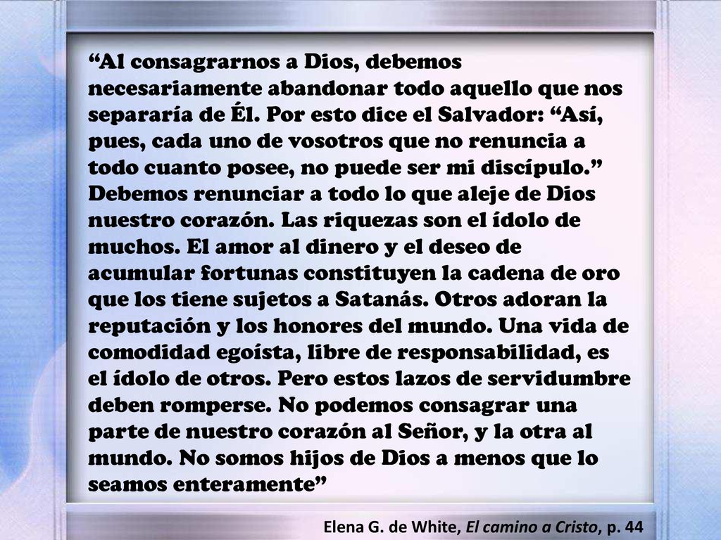Al consagrarnos a Dios, debemos necesariamente abandonar todo aquello que nos separaría de Él. Por esto dice el Salvador: Así, pues, cada uno de vosotros que no renuncia a todo cuanto posee, no puede ser mi discípulo. Debemos renunciar a todo lo que aleje de Dios nuestro corazón. Las riquezas son el ídolo de muchos. El amor al dinero y el deseo de acumular fortunas constituyen la cadena de oro que los tiene sujetos a Satanás. Otros adoran la reputación y los honores del mundo. Una vida de comodidad egoísta, libre de responsabilidad, es el ídolo de otros. Pero estos lazos de servidumbre deben romperse. No podemos consagrar una parte de nuestro corazón al Señor, y la otra al mundo. No somos hijos de Dios a menos que lo seamos enteramente