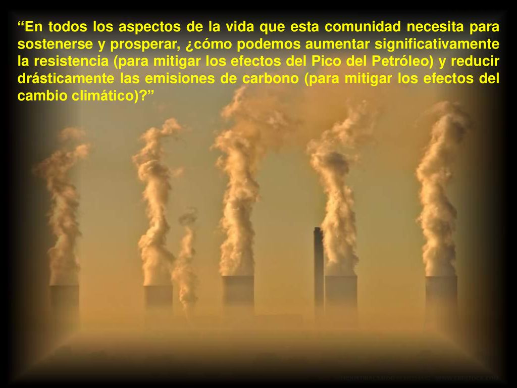 En todos los aspectos de la vida que esta comunidad necesita para sostenerse y prosperar, ¿cómo podemos aumentar significativamente la resistencia (para mitigar los efectos del Pico del Petróleo) y reducir drásticamente las emisiones de carbono (para mitigar los efectos del cambio climático)