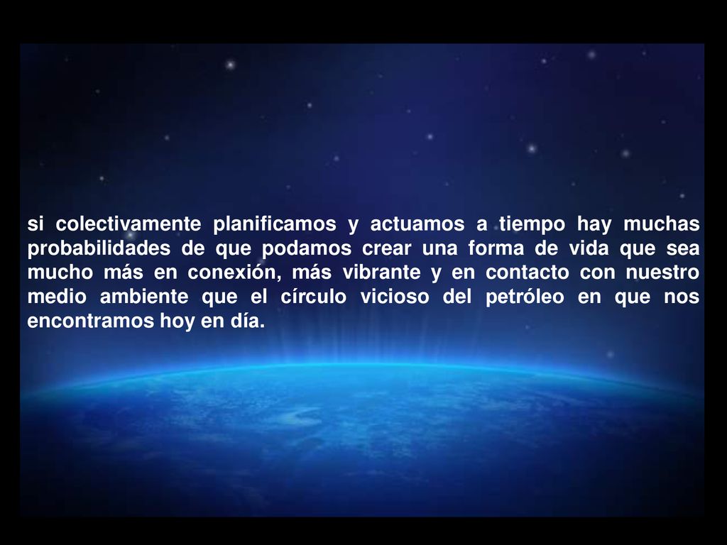 si colectivamente planificamos y actuamos a tiempo hay muchas probabilidades de que podamos crear una forma de vida que sea mucho más en conexión, más vibrante y en contacto con nuestro medio ambiente que el círculo vicioso del petróleo en que nos encontramos hoy en día.
