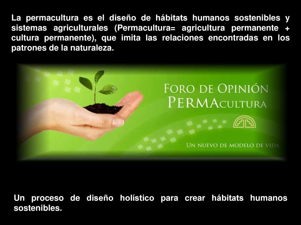 La permacultura es el diseño de hábitats humanos sostenibles y sistemas agriculturales (Permacultura= agricultura permanente + cultura permanente), que imita las relaciones encontradas en los patrones de la naturaleza.