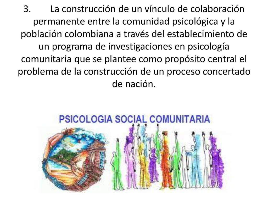 3. La construcción de un vínculo de colaboración permanente entre la comunidad psicológica y la población colombiana a través del establecimiento de un programa de investigaciones en psicología comunitaria que se plantee como propósito central el problema de la construcción de un proceso concertado de nación.