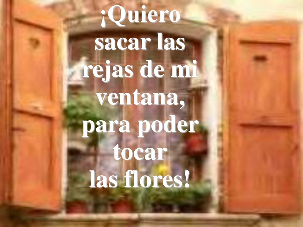 ¡Quiero sacar las rejas de mi ventana, para poder tocar las flores!