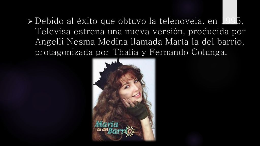 Debido al éxito que obtuvo la telenovela, en 1995, Televisa estrena una nueva versión, producida por Angelli Nesma Medina llamada María la del barrio, protagonizada por Thalía y Fernando Colunga.