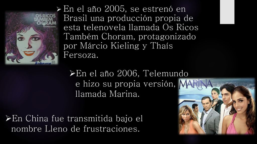 En el año 2005, se estrenó en Brasil una producción propia de esta telenovela llamada Os Ricos Também Choram, protagonizado por Márcio Kieling y Thaís Fersoza.