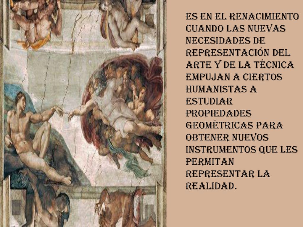Es en el Renacimiento cuando las nuevas necesidades de representación del arte y de la técnica empujan a ciertos humanistas a estudiar propiedades geométricas para obtener nuevos instrumentos que les permitan representar la realidad.