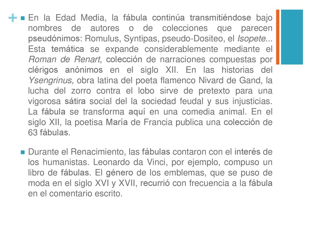 En la Edad Media, la fábula continúa transmitiéndose bajo nombres de autores o de colecciones que parecen pseudónimos: Romulus, Syntipas, pseudo-Dositeo, el Isopete... Esta temática se expande considerablemente mediante el Roman de Renart, colección de narraciones compuestas por clérigos anónimos en el siglo XII. En las historias del Ysengrinus, obra latina del poeta flamenco Nivard de Gand, la lucha del zorro contra el lobo sirve de pretexto para una vigorosa sátira social del la sociedad feudal y sus injusticias. La fábula se transforma aquí en una comedia animal. En el siglo XII, la poetisa María de Francia publica una colección de 63 fábulas.
