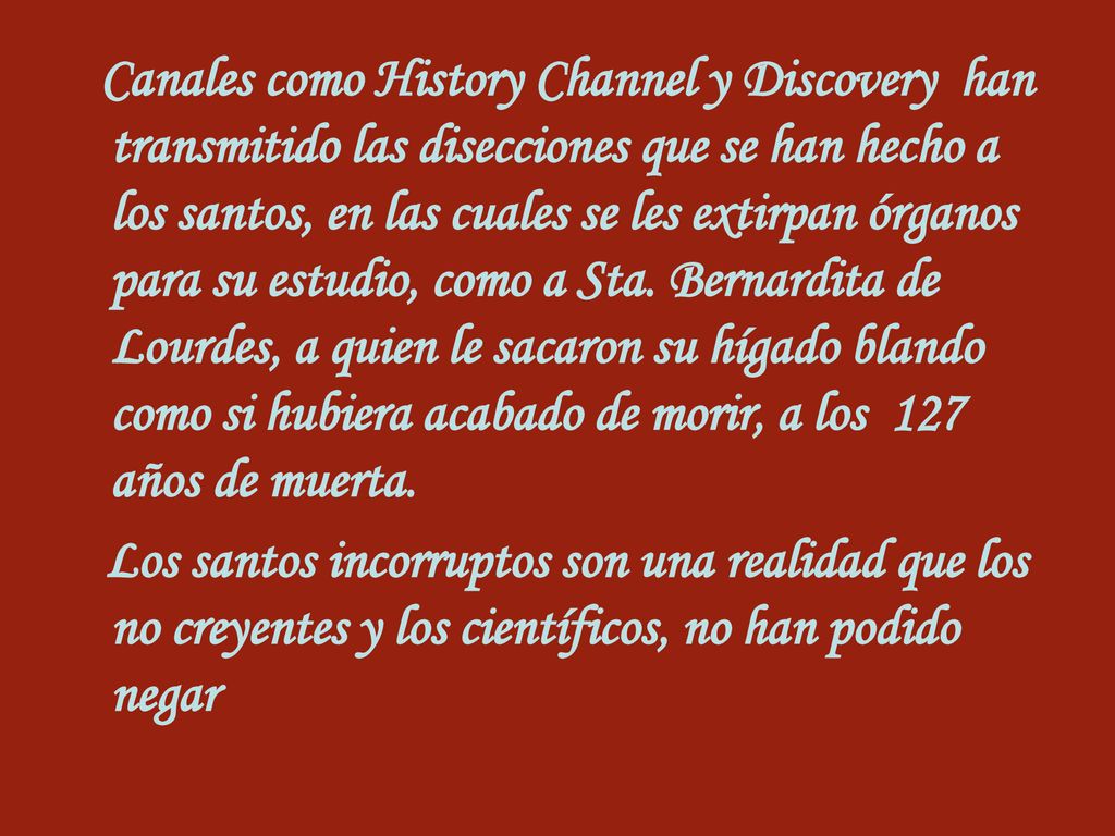 Canales como History Channel y Discovery han transmitido las disecciones que se han hecho a los santos, en las cuales se les extirpan órganos para su estudio, como a Sta. Bernardita de Lourdes, a quien le sacaron su hígado blando como si hubiera acabado de morir, a los 127 años de muerta.