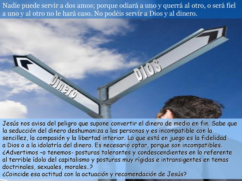 Nadie puede servir a dos amos; porque odiará a uno y querrá al otro, o será fiel a uno y al otro no le hará caso. No podéis servir a Dios y al dinero.