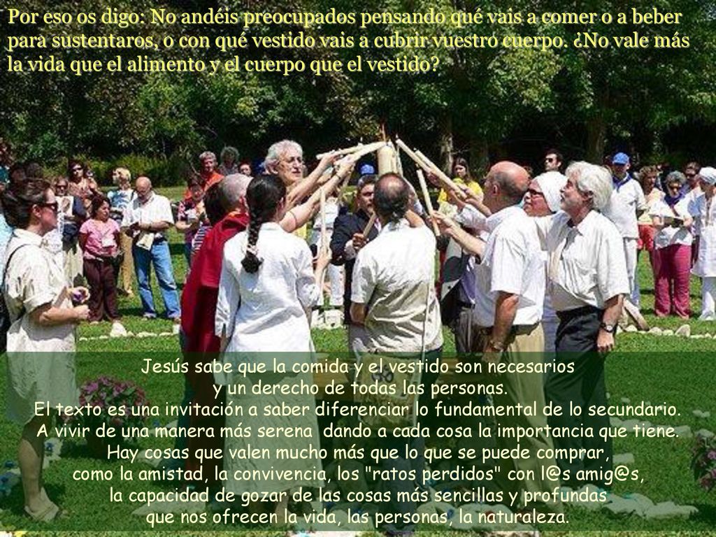 Por eso os digo: No andéis preocupados pensando qué vais a comer o a beber para sustentaros, o con qué vestido vais a cubrir vuestro cuerpo. ¿No vale más la vida que el alimento y el cuerpo que el vestido