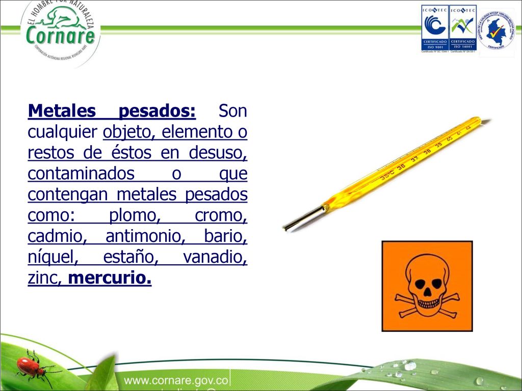 Metales pesados: Son cualquier objeto, elemento o restos de éstos en desuso, contaminados o que contengan metales pesados como: plomo, cromo, cadmio, antimonio, bario, níquel, estaño, vanadio, zinc, mercurio.