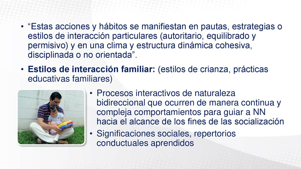 Estas acciones y hábitos se manifiestan en pautas, estrategias o estilos de interacción particulares (autoritario, equilibrado y permisivo) y en una clima y estructura dinámica cohesiva, disciplinada o no orientada .