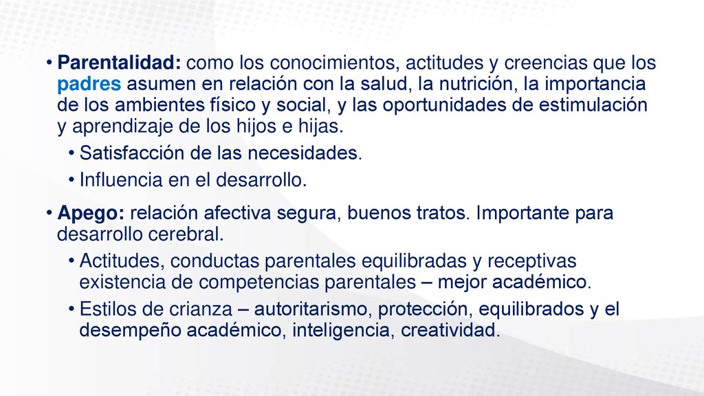 Parentalidad: como los conocimientos, actitudes y creencias que los padres asumen en relación con la salud, la nutrición, la importancia de los ambientes físico y social, y las oportunidades de estimulación y aprendizaje de los hijos e hijas.