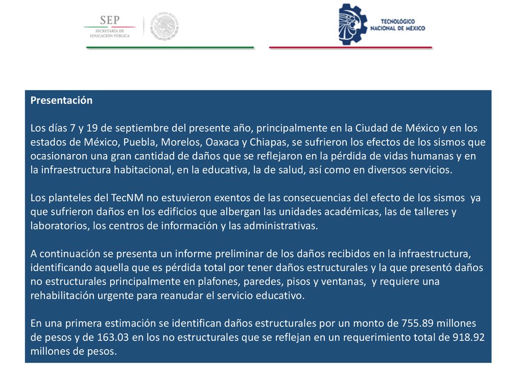 Presentación Los días 7 y 19 de septiembre del presente año, principalmente en la Ciudad de México y en los estados de México, Puebla, Morelos, Oaxaca y Chiapas, se sufrieron los efectos de los sismos que ocasionaron una gran cantidad de daños que se reflejaron en la pérdida de vidas humanas y en la infraestructura habitacional, en la educativa, la de salud, así como en diversos servicios.