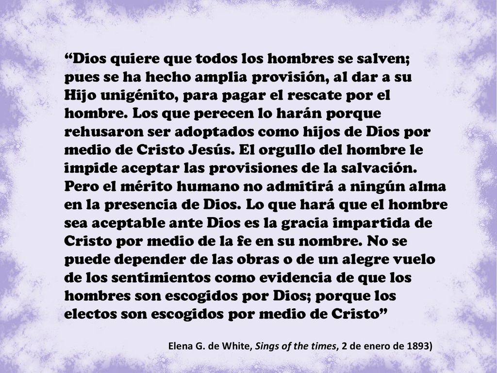 Dios quiere que todos los hombres se salven; pues se ha hecho amplia provisión, al dar a su Hijo unigénito, para pagar el rescate por el hombre. Los que perecen lo harán porque rehusaron ser adoptados como hijos de Dios por medio de Cristo Jesús. El orgullo del hombre le impide aceptar las provisiones de la salvación. Pero el mérito humano no admitirá a ningún alma en la presencia de Dios. Lo que hará que el hombre sea aceptable ante Dios es la gracia impartida de Cristo por medio de la fe en su nombre. No se puede depender de las obras o de un alegre vuelo de los sentimientos como evidencia de que los hombres son escogidos por Dios; porque los electos son escogidos por medio de Cristo
